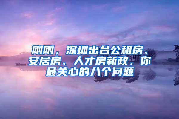 刚刚，深圳出台公租房、安居房、人才房新政，你最关心的八个问题