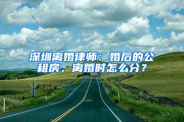 深圳离婚律师：婚后的公租房，离婚时怎么分？