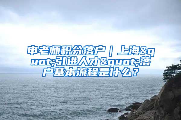 申老师积分落户｜上海"引进人才"落户基本流程是什么？