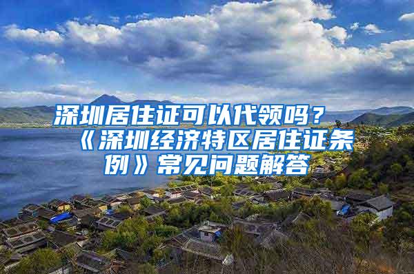 深圳居住证可以代领吗？《深圳经济特区居住证条例》常见问题解答