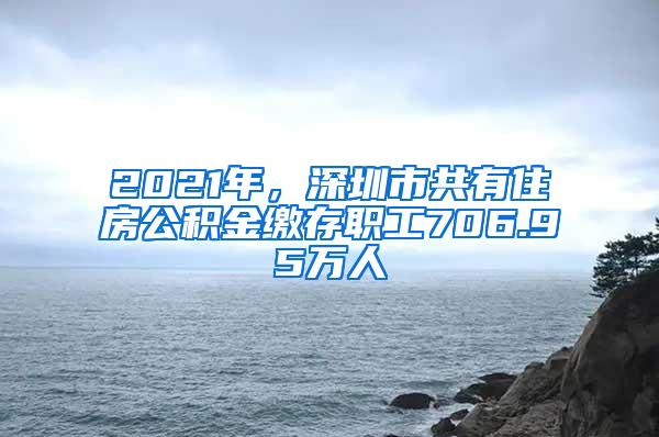 2021年，深圳市共有住房公积金缴存职工706.95万人