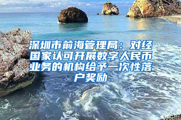 深圳市前海管理局：对经国家认可开展数字人民币业务的机构给予一次性落户奖励