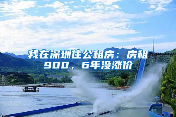 我在深圳住公租房：房租900，6年没涨价