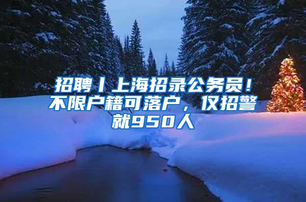 招聘丨上海招录公务员！不限户籍可落户，仅招警就950人