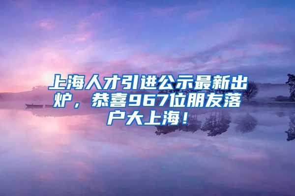 上海人才引进公示最新出炉，恭喜967位朋友落户大上海！