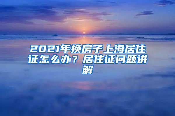 2021年换房子上海居住证怎么办？居住证问题讲解