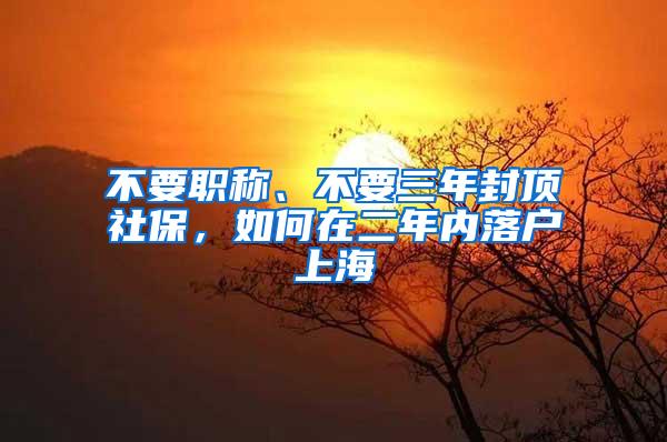 不要职称、不要三年封顶社保，如何在二年内落户上海