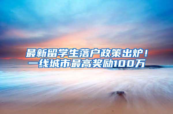 最新留学生落户政策出炉！一线城市最高奖励100万