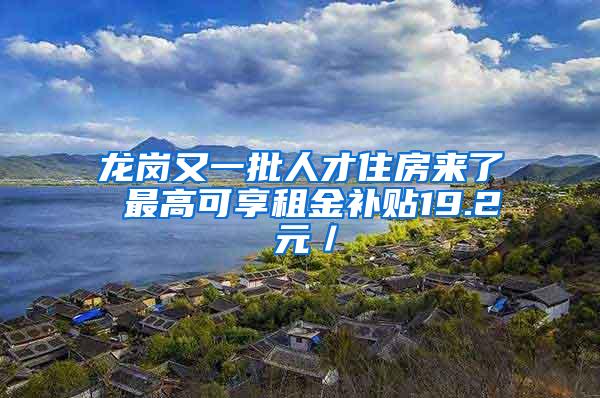 龙岗又一批人才住房来了 最高可享租金补贴19.2 元／㎡