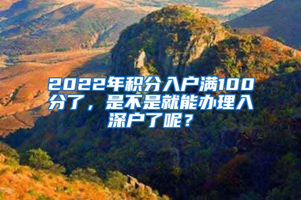 2022年积分入户满100分了，是不是就能办理入深户了呢？