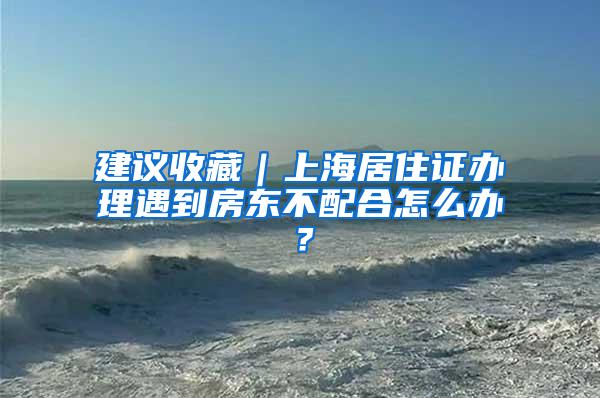 建议收藏｜上海居住证办理遇到房东不配合怎么办？