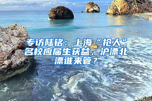 专访陆铭：上海“抢人”名校应届生获益，沪漂北漂谁来管？