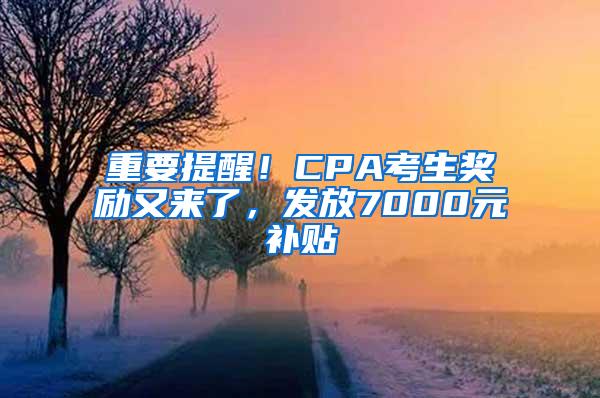 重要提醒！CPA考生奖励又来了，发放7000元补贴