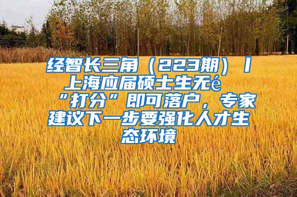 经智长三角（223期）丨 上海应届硕士生无需“打分”即可落户，专家建议下一步要强化人才生态环境