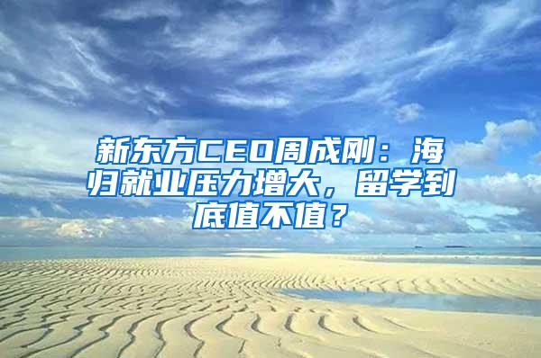 新东方CEO周成刚：海归就业压力增大，留学到底值不值？