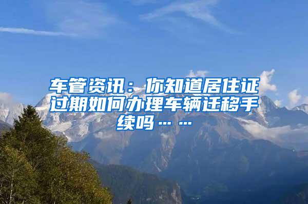 车管资讯：你知道居住证过期如何办理车辆迁移手续吗……