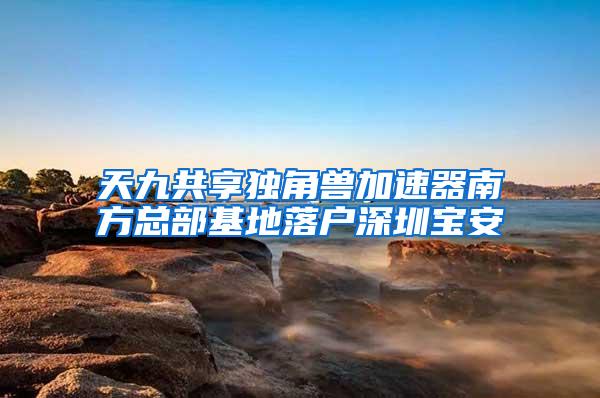 天九共享独角兽加速器南方总部基地落户深圳宝安