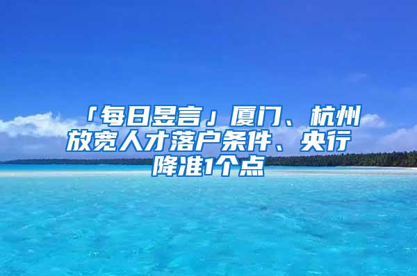 「每日昱言」厦门、杭州放宽人才落户条件、央行降准1个点