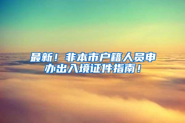 最新！非本市户籍人员申办出入境证件指南！