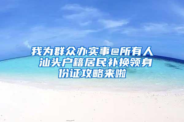 我为群众办实事@所有人 汕头户籍居民补换领身份证攻略来啦