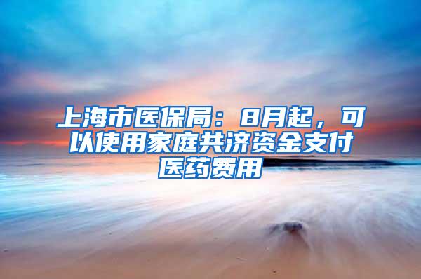 上海市医保局：8月起，可以使用家庭共济资金支付医药费用