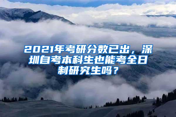 2021年考研分数已出，深圳自考本科生也能考全日制研究生吗？