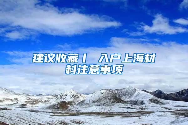 建议收藏丨 入户上海材料注意事项