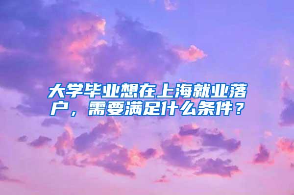 大学毕业想在上海就业落户，需要满足什么条件？