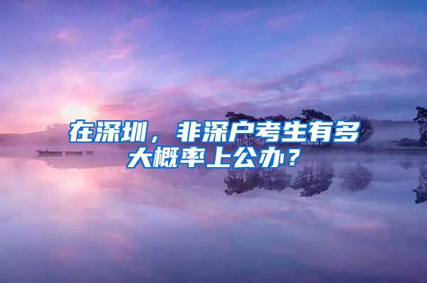 在深圳，非深户考生有多大概率上公办？