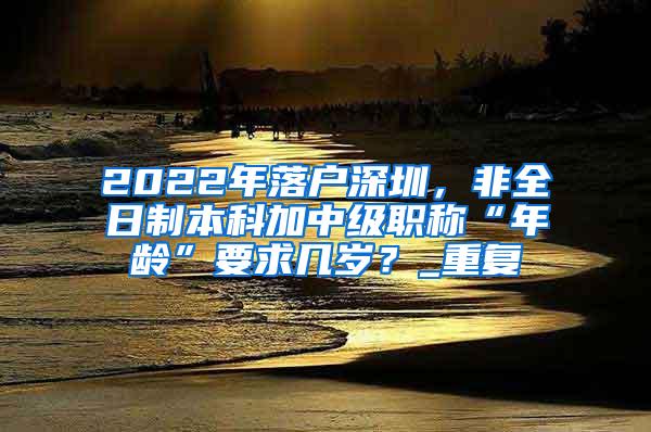 2022年落户深圳，非全日制本科加中级职称“年龄”要求几岁？_重复