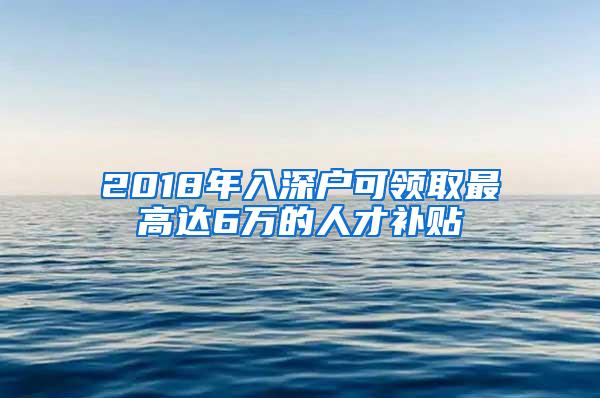 2018年入深户可领取最高达6万的人才补贴