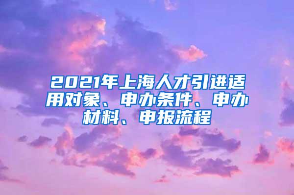 2021年上海人才引进适用对象、申办条件、申办材料、申报流程