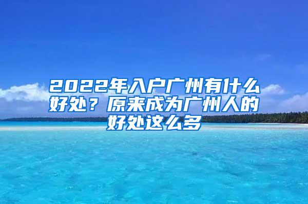 2022年入户广州有什么好处？原来成为广州人的好处这么多