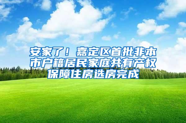 安家了！嘉定区首批非本市户籍居民家庭共有产权保障住房选房完成