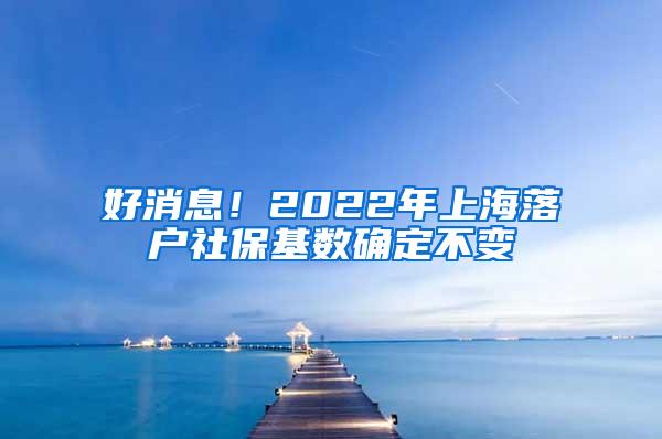 好消息！2022年上海落户社保基数确定不变