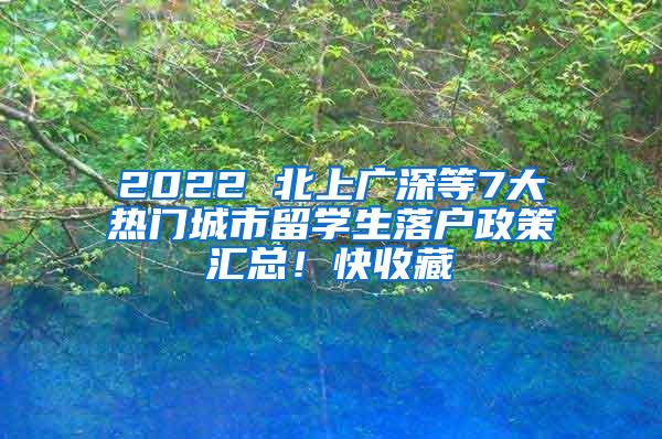 2022 北上广深等7大热门城市留学生落户政策汇总！快收藏