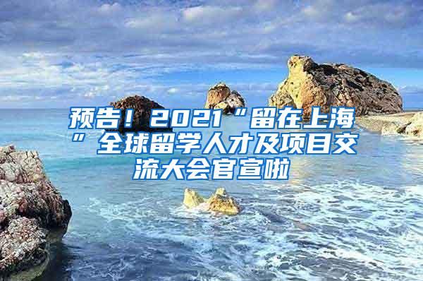 预告！2021“留在上海”全球留学人才及项目交流大会官宣啦