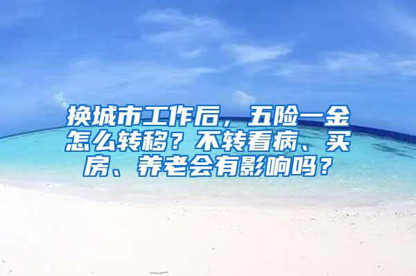 换城市工作后，五险一金怎么转移？不转看病、买房、养老会有影响吗？