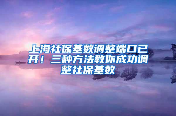 上海社保基数调整端口已开！三种方法教你成功调整社保基数