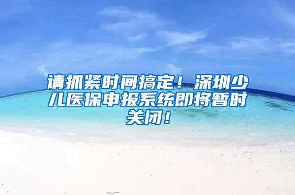 请抓紧时间搞定！深圳少儿医保申报系统即将暂时关闭！