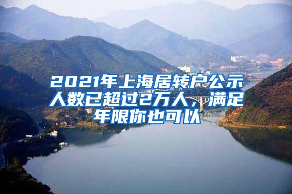 2021年上海居转户公示人数已超过2万人，满足年限你也可以