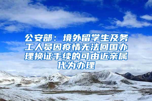 公安部：境外留学生及务工人员因疫情无法回国办理换证手续的可由近亲属代为办理