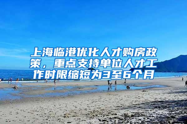 上海临港优化人才购房政策，重点支持单位人才工作时限缩短为3至6个月