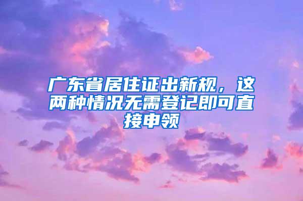 广东省居住证出新规，这两种情况无需登记即可直接申领