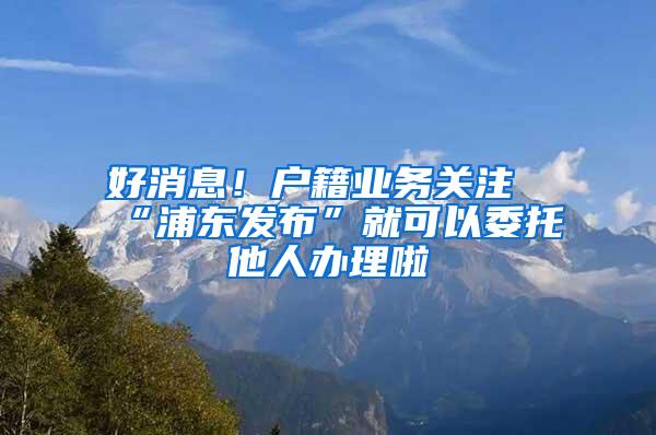 好消息！户籍业务关注“浦东发布”就可以委托他人办理啦