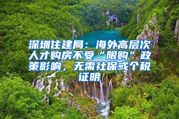 深圳住建局：海外高层次人才购房不受“限购”政策影响，无需社保或个税证明