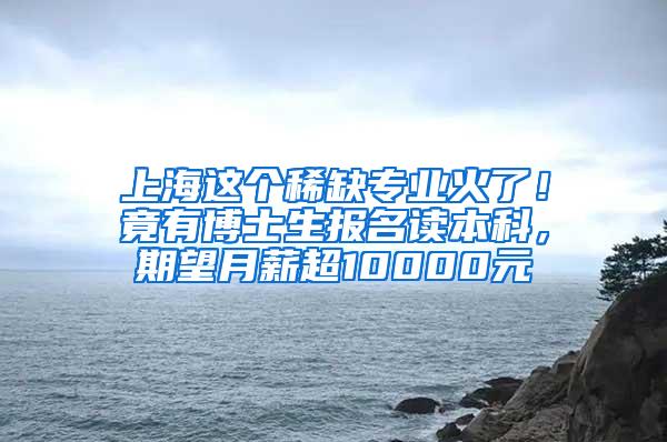 上海这个稀缺专业火了！竟有博士生报名读本科，期望月薪超10000元