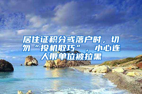 居住证积分或落户时，切勿“投机取巧”，小心连人带单位被拉黑