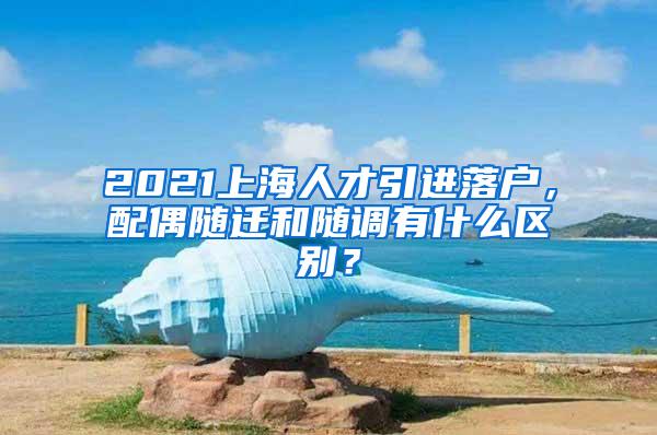 2021上海人才引进落户，配偶随迁和随调有什么区别？