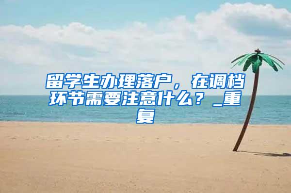 留学生办理落户，在调档环节需要注意什么？_重复